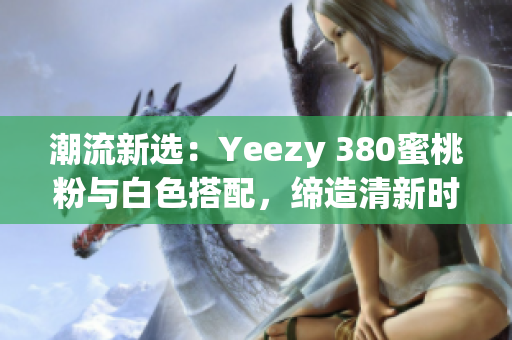 潮流新选：Yeezy 380蜜桃粉与白色搭配，缔造清新时尚