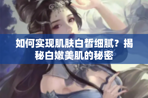 如何实现肌肤白皙细腻？揭秘白嫩美肌的秘密