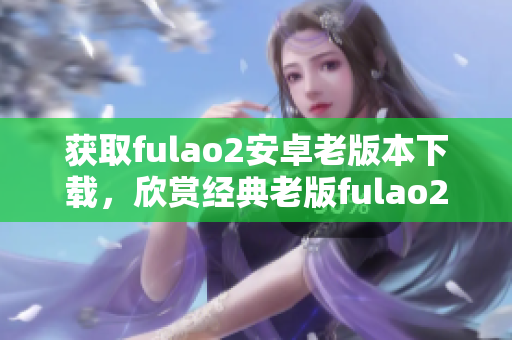 获取fulao2安卓老版本下载，欣赏经典老版fulao2体验