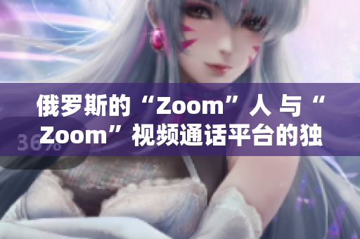 俄罗斯的“Zoom”人 与“Zoom”视频通话平台的独特用户们