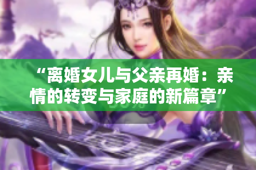 “离婚女儿与父亲再婚：亲情的转变与家庭的新篇章”