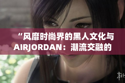 “风靡时尚界的黑人文化与AIRJORDAN：潮流交融的绝佳表达”