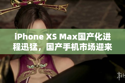 iPhone XS Max国产化进程迅猛，国产手机市场迎来全新竞争格局