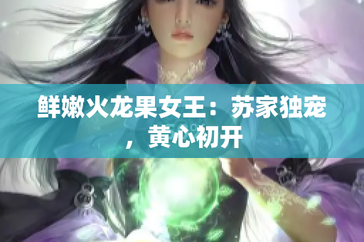 鲜嫩火龙果女王：苏家独宠，黄心初开