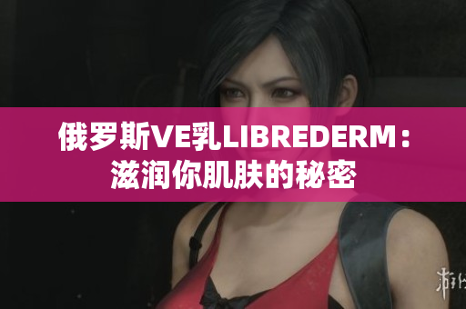 俄罗斯VE乳LIBREDERM：滋润你肌肤的秘密