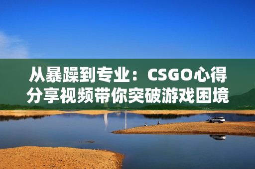 从暴躁到专业：CSGO心得分享视频带你突破游戏困境