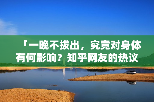 「一晚不拔出，究竟对身体有何影响？知乎网友的热议解析」