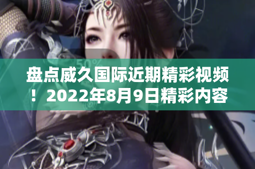 盘点威久国际近期精彩视频！2022年8月9日精彩内容大揭秘