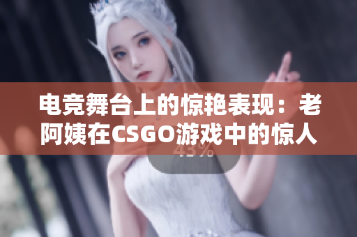 电竞舞台上的惊艳表现：老阿姨在CSGO游戏中的惊人表现引发热议