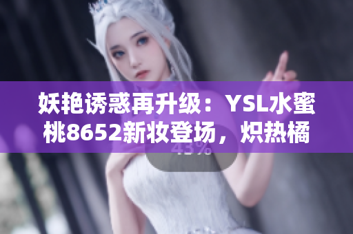 妖艳诱惑再升级：YSL水蜜桃8652新妆登场，炽热橘红勾勒性感唇彩