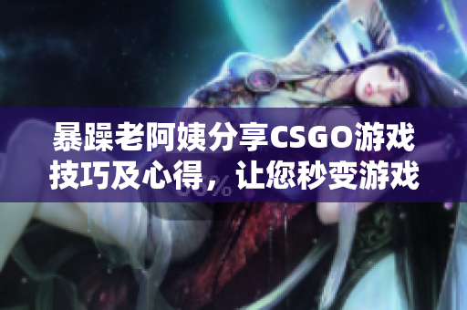 暴躁老阿姨分享CSGO游戏技巧及心得，让您秒变游戏高手！