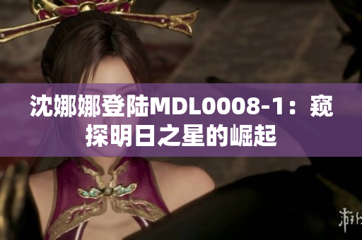 沈娜娜登陆MDL0008-1：窥探明日之星的崛起