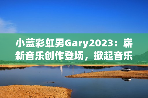 小蓝彩虹男Gary2023：崭新音乐创作登场，掀起音乐风潮