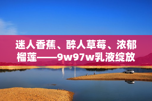 迷人香蕉、醉人草莓、浓郁榴莲——9w97w乳液绽放果香诱惑