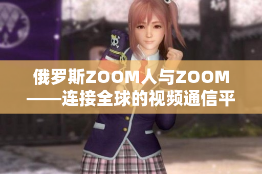 俄罗斯ZOOM人与ZOOM——连接全球的视频通信平台