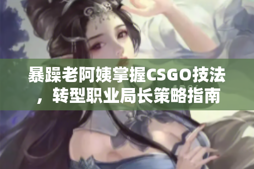 暴躁老阿姨掌握CSGO技法，转型职业局长策略指南