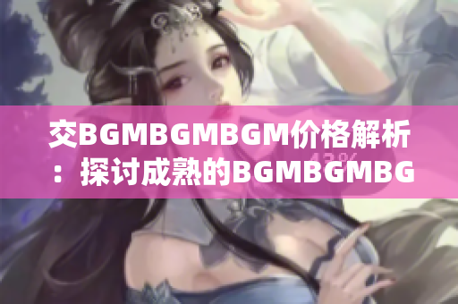 交BGMBGMBGM价格解析：探讨成熟的BGMBGMBGM市场定价趋势