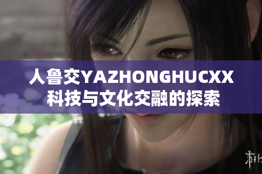 人鲁交YAZHONGHUCXX 科技与文化交融的探索