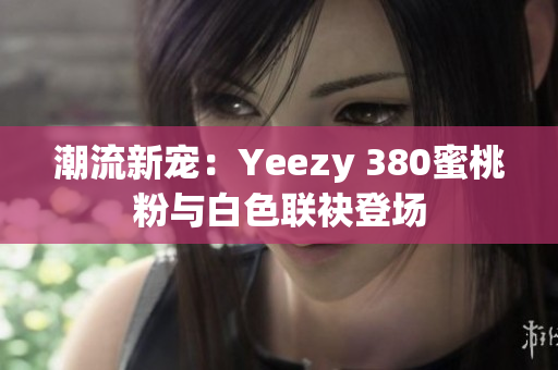 潮流新宠：Yeezy 380蜜桃粉与白色联袂登场