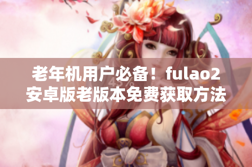 老年机用户必备！fulao2安卓版老版本免费获取方法大揭秘