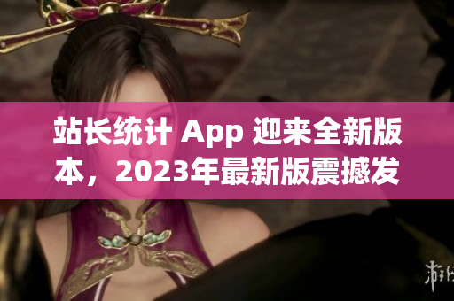 站长统计 App 迎来全新版本，2023年最新版震撼发布