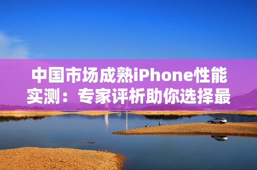 中国市场成熟iPhone性能实测：专家评析助你选择最佳手机