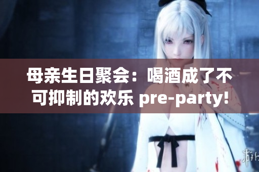 母亲生日聚会：喝酒成了不可抑制的欢乐 pre-party!