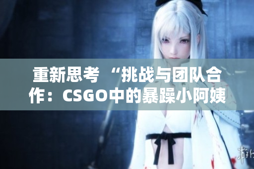 重新思考 “挑战与团队合作：CSGO中的暴躁小阿姨现象解析”