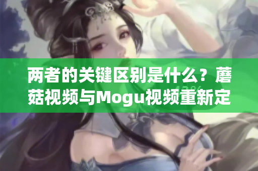 两者的关键区别是什么？蘑菇视频与Mogu视频重新定义线上视频体验