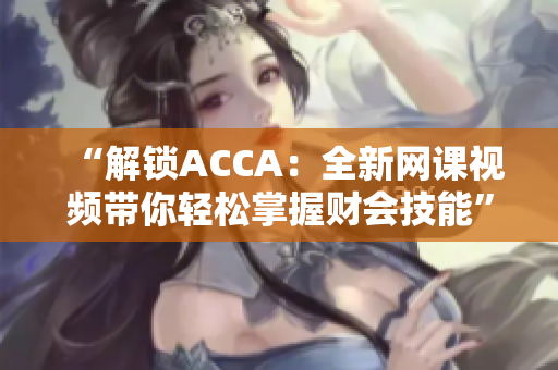 “解锁ACCA：全新网课视频带你轻松掌握财会技能”