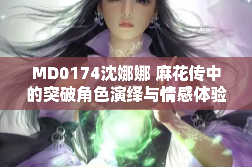 MD0174沈娜娜 麻花传中的突破角色演绎与情感体验