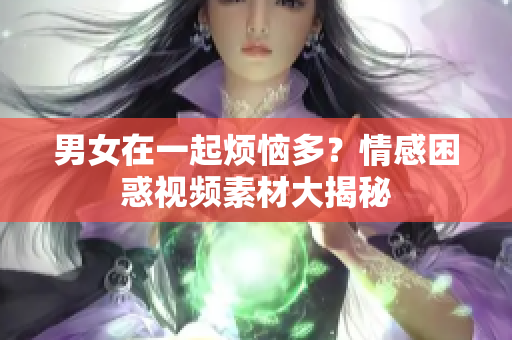 男女在一起烦恼多？情感困惑视频素材大揭秘