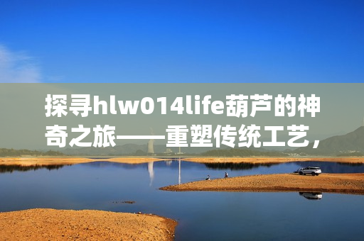 探寻hlw014life葫芦的神奇之旅——重塑传统工艺，传承乡村文化