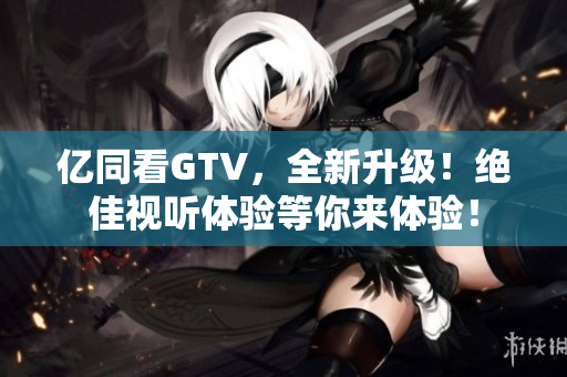 亿同看GTV，全新升级！绝佳视听体验等你来体验！