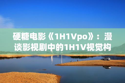 硬糖电影《1H1Vpo》：漫谈影视剧中的1H1V视觉构图奥秘