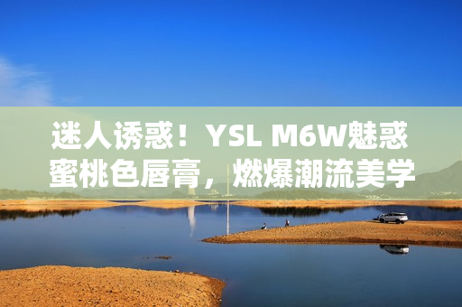 迷人诱惑！YSL M6W魅惑蜜桃色唇膏，燃爆潮流美学