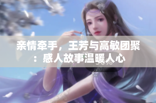 亲情牵手，王芳与高敏团聚：感人故事温暖人心