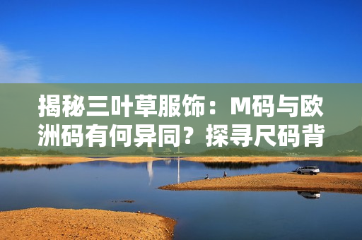 揭秘三叶草服饰：M码与欧洲码有何异同？探寻尺码背后的秘密！