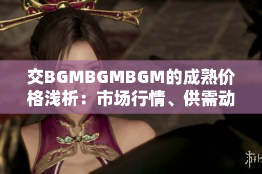 交BGMBGMBGM的成熟价格浅析：市场行情、供需动态与投资前景