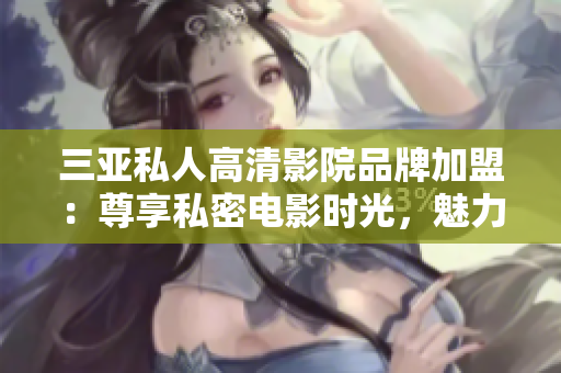 三亚私人高清影院品牌加盟：尊享私密电影时光，魅力画面全新享受