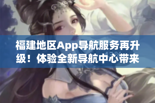 福建地区App导航服务再升级！体验全新导航中心带来的便捷与乐趣