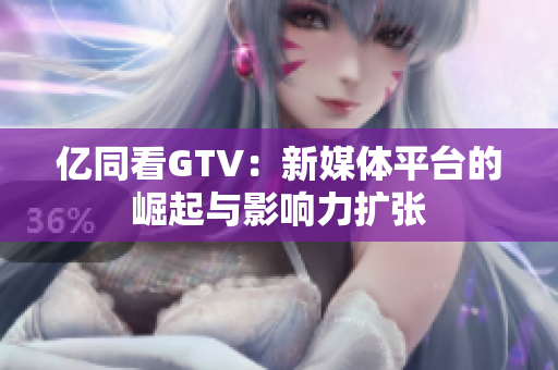 亿同看GTV：新媒体平台的崛起与影响力扩张