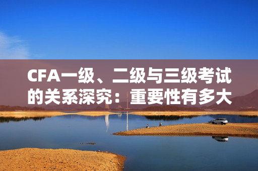 CFA一级、二级与三级考试的关系深究：重要性有多大？