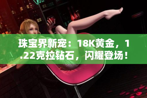 珠宝界新宠：18K黄金，1.22克拉钻石，闪耀登场！