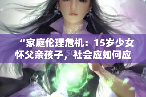 “家庭伦理危机：15岁少女怀父亲孩子，社会应如何应对？”