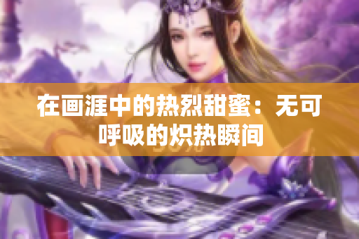 在画涯中的热烈甜蜜：无可呼吸的炽热瞬间