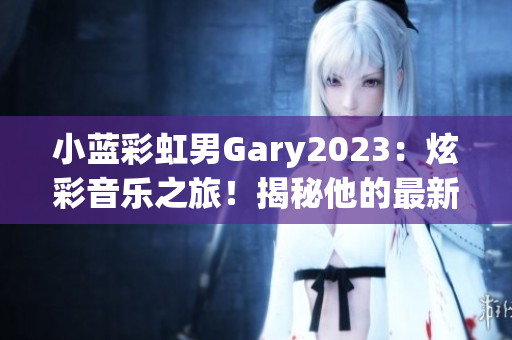 小蓝彩虹男Gary2023：炫彩音乐之旅！揭秘他的最新音乐作品