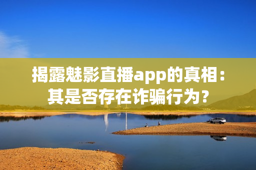 揭露魅影直播app的真相：其是否存在诈骗行为？