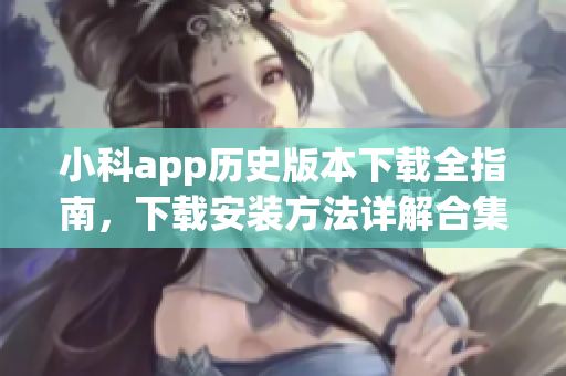 小科app历史版本下载全指南，下载安装方法详解合集