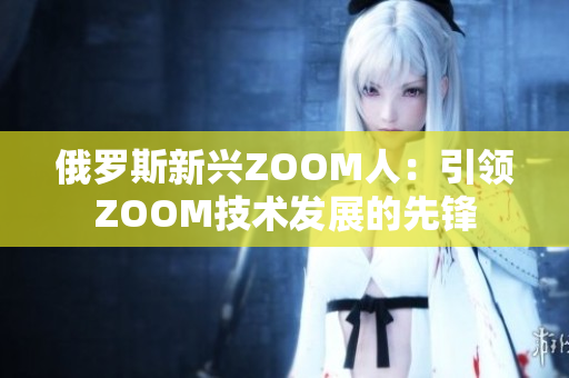 俄罗斯新兴ZOOM人：引领ZOOM技术发展的先锋